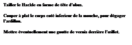 Zone de Texte: Tailler le Hackle en forme de tte dobus.
Couper  plat le corps cot inferieur de la mouche, pour dgager lardillon.
Mettre ventuellement une goutte de vernis derrire lillet.
